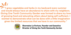 “I grew vegetables and herbs in my backyard every summer and would always have an abundance to share with my neighbors. Giving One Tenth Community Garden was formed to share my love of growing food and educating others about being self-sufficient. I wanted to demonstrate what can be done with a little imagination given the limited resources that we have in our community,” explains Charmaine La Fortune, Founder and Executive Director of Giving One Tenth Community Garden.